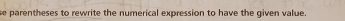 se p arentheses to rewrite the numerical expression to have the given value .