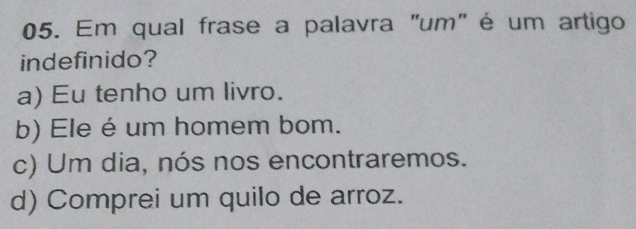 Em qual frase a palavra "um" é um artigo
indefinido?
a) Eu tenho um livro.
b) Ele é um homem bom.
c) Um dia, nós nos encontraremos.
d) Comprei um quilo de arroz.