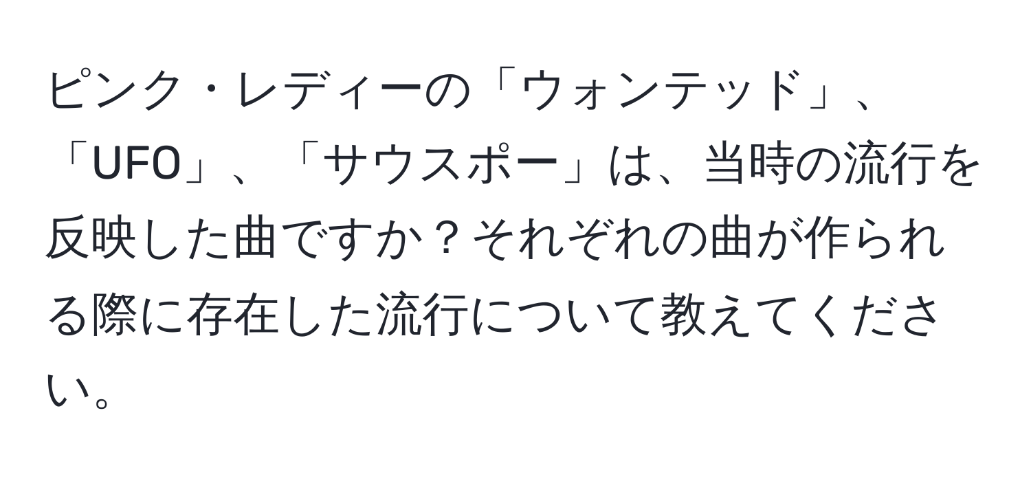 ピンク・レディーの「ウォンテッド」、「UFO」、「サウスポー」は、当時の流行を反映した曲ですか？それぞれの曲が作られる際に存在した流行について教えてください。