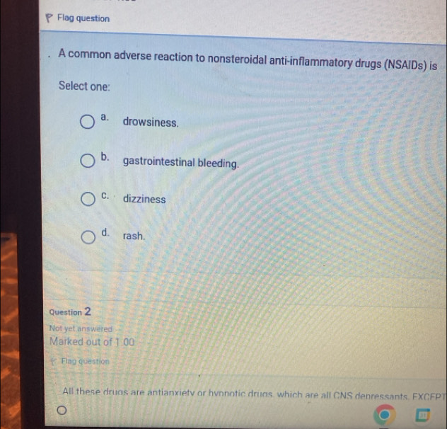 Flag question
A common adverse reaction to nonsteroidal anti-inflammatory drugs (NSAIDs) is
Select one:
a. drowsiness.
b. gastrointestinal bleeding.
C. dizziness
d. rash.
Question 2
Not yet answered
Marked out of 1.00
Flag question
All these druos are antianxietv or hyonotic drugs, which are all CNS denressants. FXCFPT
q