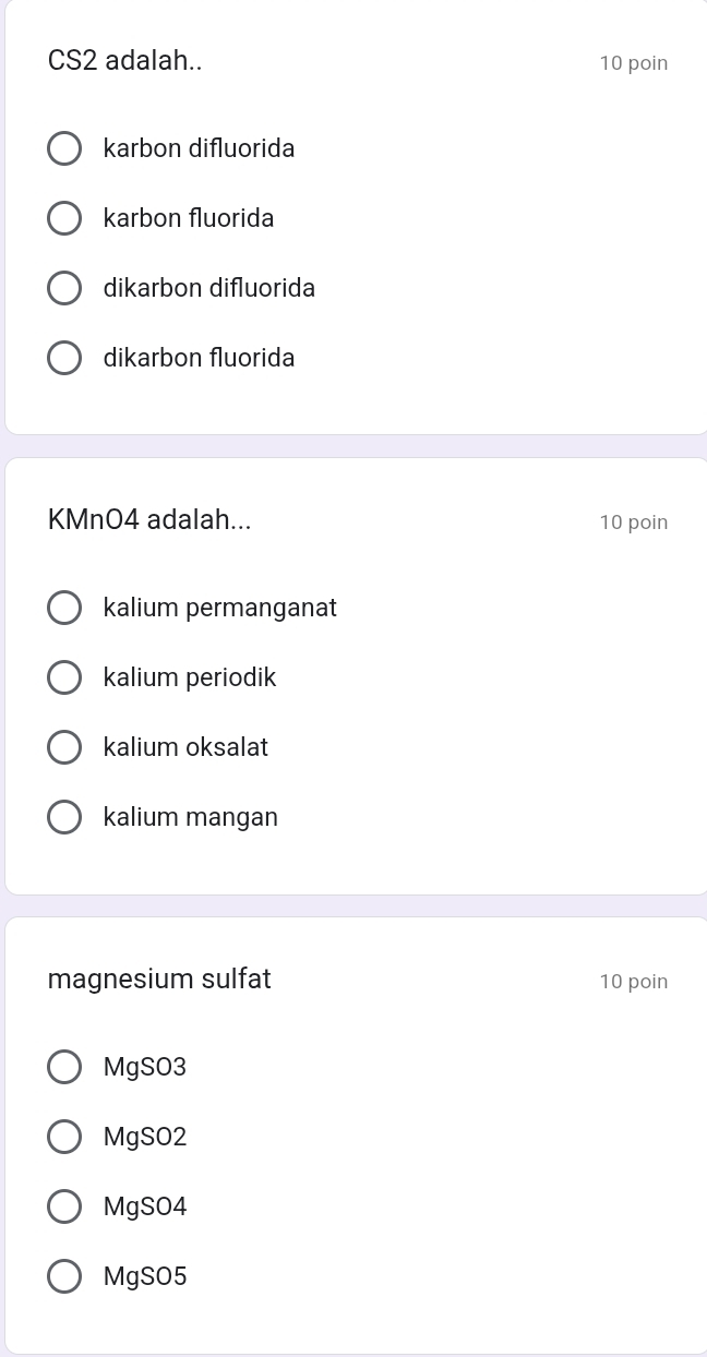 CS2 adalah.. 10 poin
karbon difluorida
karbon fluorida
dikarbon difluorida
dikarbon fluorida
KMnO4 adalah... 10 poin
kalium permanganat
kalium periodik
kalium oksalat
kalium mangan
magnesium sulfat 10 poin
MgSO3
MgSO2
MgSO4
MgSO5