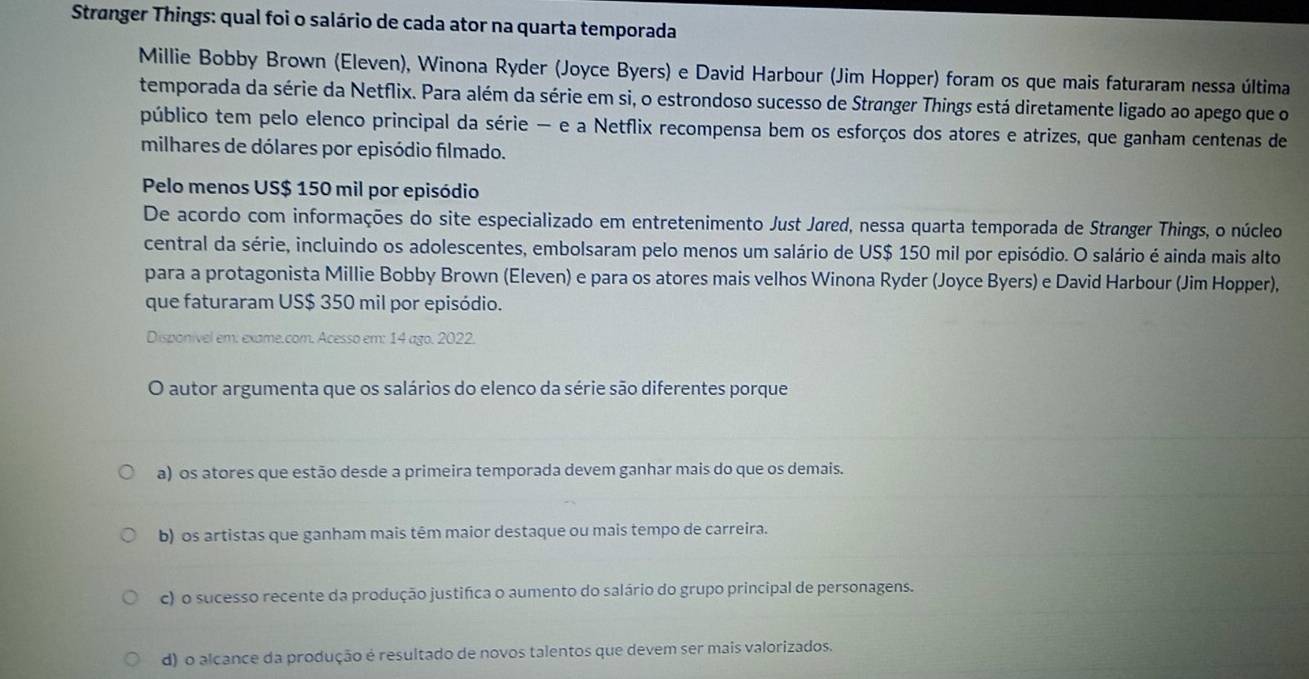 Stranger Things: qual foi o salário de cada ator na quarta temporada
Millie Bobby Brown (Eleven), Winona Ryder (Joyce Byers) e David Harbour (Jim Hopper) foram os que mais faturaram nessa última
temporada da série da Netflix. Para além da série em si, o estrondoso sucesso de Strønger Things está diretamente ligado ao apego que o
público tem pelo elenco principal da série — e a Netflix recompensa bem os esforços dos atores e atrizes, que ganham centenas de
milhares de dólares por episódio filmado.
Pelo menos US $ 150 mil por episódio
De acordo com informações do site especializado em entretenimento Just Jared, nessa quarta temporada de Strønger Things, o núcleo
central da série, incluindo os adolescentes, embolsaram pelo menos um salário de US $ 150 mil por episódio. O salário é ainda mais alto
para a protagonista Millie Bobby Brown (Eleven) e para os atores mais velhos Winona Ryder (Joyce Byers) e David Harbour (Jim Hopper),
que faturaram US $ 350 mil por episódio.
Disponível em: exame.com. Acesso em: 14 ago. 2022.
O autor argumenta que os salários do elenco da série são diferentes porque
a) os atores que estão desde a primeira temporada devem ganhar mais do que os demais.
b) os artistas que ganham mais têm maior destaque ou mais tempo de carreira.
c) o sucesso recente da produção justifca o aumento do salário do grupo principal de personagens.
d) o alcance da produção é resultado de novos talentos que devem ser mais valorizados.