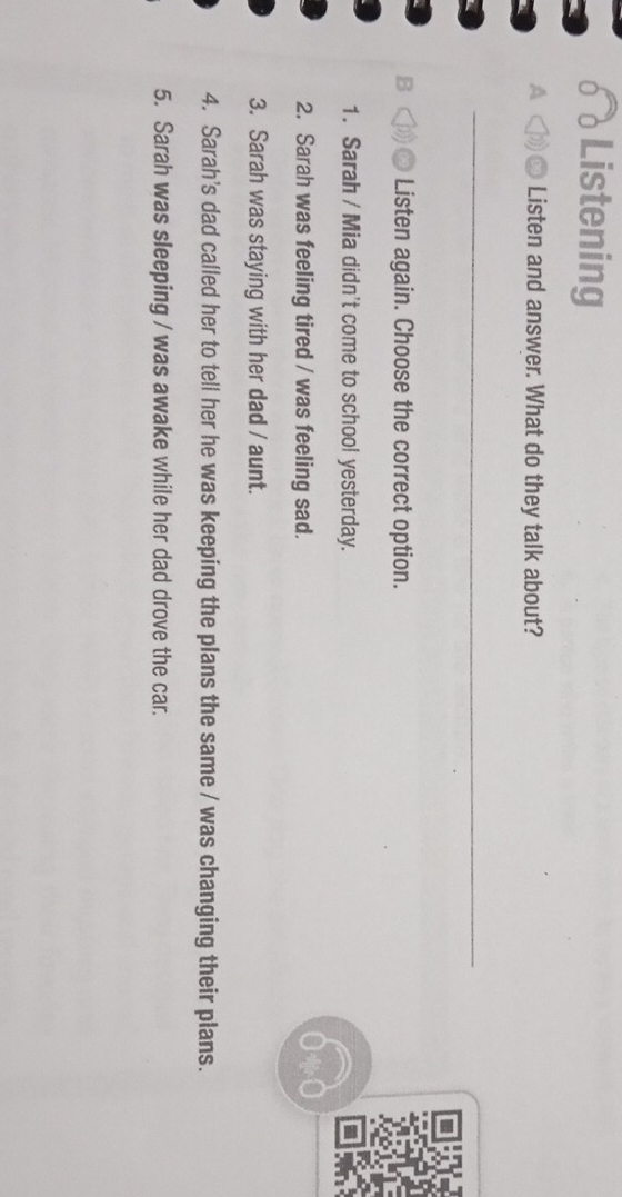 Listening 
Listen and answer. What do they talk about? 
_ 
* Listen again. Choose the correct option. 
1. Sarah / Mia didn't come to school yesterday. 
2. Sarah was feeling tired / was feeling sad. 
3. Sarah was staying with her dad / aunt. 
4. Sarah's dad called her to tell her he was keeping the plans the same / was changing their plans. 
5. Sarah was sleeping / was awake while her dad drove the car.
