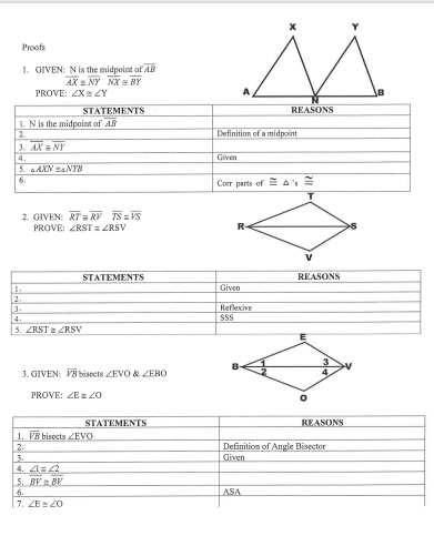 Proofs
1. GIVEN: N is the midpoint a overline AB
overline AX≌ overline NYoverline NX≌ overline BY
PROVE: ∠ X≌ ∠ Y
overline RT=overline RVoverline TS=overline VS
2. GIVEN: PROVE: ∠ RST=∠ RSV
3. GIVEN: overline VB bisects ∠ EVO & ∠ EBO
PROVE: ∠ E≌ ∠ O