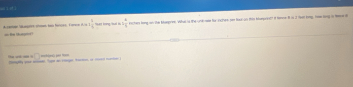 ook 3 of. 
A certain blueprint shows beo fences. Fence A is 1 1/5  fees long but is 1 4/5  inches long on the blueprint. What is the unit rate for inches per foot on this blueprint? If fence 8 is 2 feet long, how long is face 8
on the bueprint? 
The unit rase i □ inch (jes) per Root. 
(fiepaify your anmwer. Type an integer, fraction, or mired number)