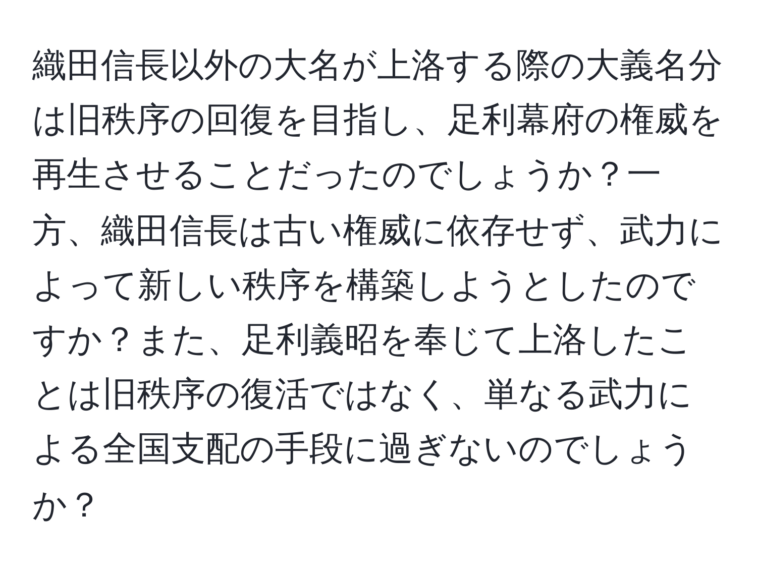 織田信長以外の大名が上洛する際の大義名分は旧秩序の回復を目指し、足利幕府の権威を再生させることだったのでしょうか？一方、織田信長は古い権威に依存せず、武力によって新しい秩序を構築しようとしたのですか？また、足利義昭を奉じて上洛したことは旧秩序の復活ではなく、単なる武力による全国支配の手段に過ぎないのでしょうか？