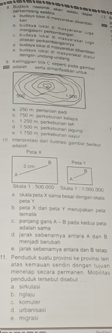 Budaya nasional akan selalu dapet 12. B
berkembang apabila
a budaya lokai di masyarakaı dikendali. 9
kan
n
b. budaya lokal di masyarakat juga
mengalami perkembangen
c budaya lokal di masyarakal juga 
ditekan perkembangannya
d. budaya lokal di masyarakat dihentikan
e budaya lokal di masyarakal diatur
dengan undang-undang
. Ketinggian titik C seperti pada gambar
adaiah ... serta dimanfa
m. pertanian padi
b. 750 m. perkebunan kelapa
c. 1.250 m. perkebunan teh
d. 1.500 m. perkebunan jagung 1
e. 1.750 m. perkebunan sayur
10. Interpretasi dari ilustrasi gambar berikut
adalah_
Peta X
B Peta Y
3 cm
B
A
A
Skala 1 : 500.000 Skala 1:1 000.000
a. skala peta X sama besar dengan skala
peta Y
b. peta X dan peta Y merupakan peta
tematik
c. panjang garis A - B pada kedua peta
adalah sama
d. jarak sebenarnya antara A dan B
menjadi berubah
e. jarak sebenarnya antara dan B tetap
11. Penduduk suatu provinsi ke provinsi lain
atas kemauan sendin dengan tujuan 
menetap secara permanen. Mobilitas
penduduk tersebut disebut ....
a sirkulasi
b. nglaju
c. komuter
d. urbanisasi
e. migrasi