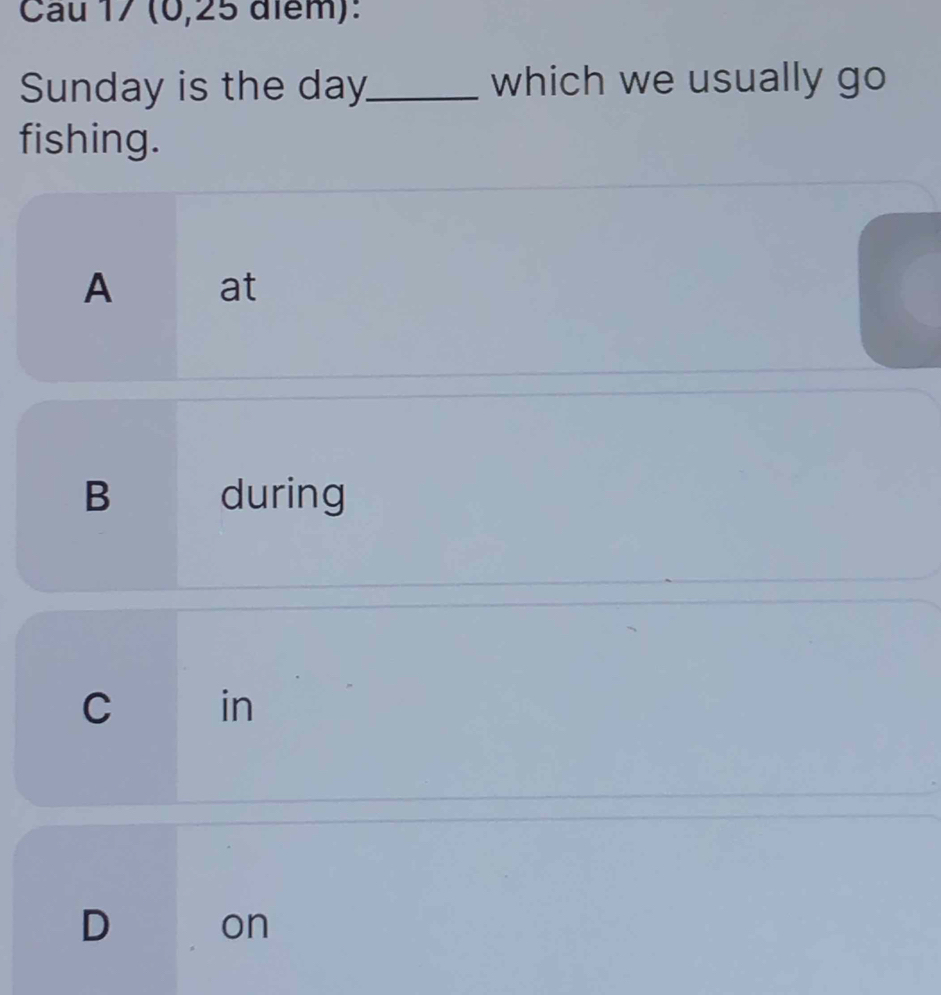 Cau 17 (0,25 điểm):
Sunday is the day _ which we usually go
fishing.
A at
B during
C in
D
on