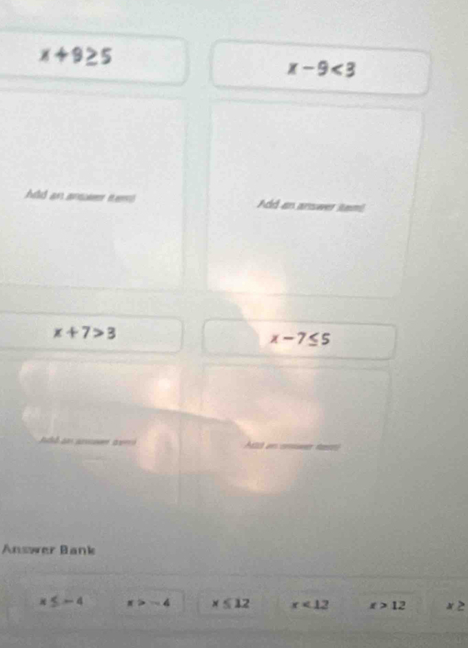 x+9≥ 5
x-9<3</tex> 
Add an anse tem Add an answer itam!
x+7>3
x-7≤ 5
ló an cman ta
Answer Bank
x≤ -4 x>-4 x≤slant 12 x<12</tex> x>12 x≥