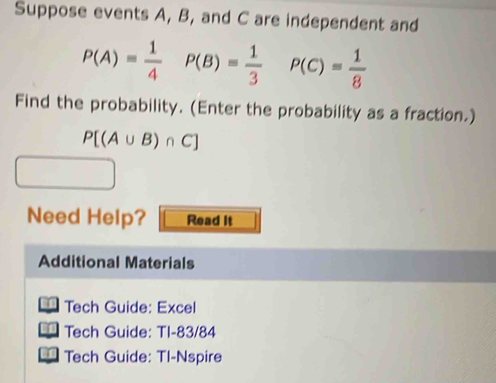 Suppose events A, B, and C are independent and
P(A)= 1/4  P(B)= 1/3 P(C)= 1/8 
Find the probability. (Enter the probability as a fraction.)
P[(A∪ B)∩ C]
Need Help? Read it 
Additional Materials 
Tech Guide: Excel 
Tech Guide: TI-83/84 
Tech Guide: Tl-Nspire