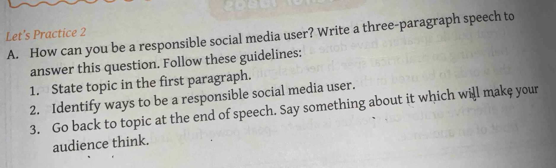 Let’s Practice 2 
A. How can you be a responsible social media user? Write a three-paragraph speech to 
answer this question. Follow these guidelines: 
1. State topic in the first paragraph. 
2. Identify ways to be a responsible social media user. 
3. Go back to topic at the end of speech. Say something about it which will make your 
audience think.