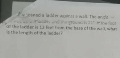 leaned a ladder against a wall. The angle 
the ladder and the ground is 21°. If the foot 
of the ladder is 12 feet from the base of the wall, what 
is the length of the ladder?