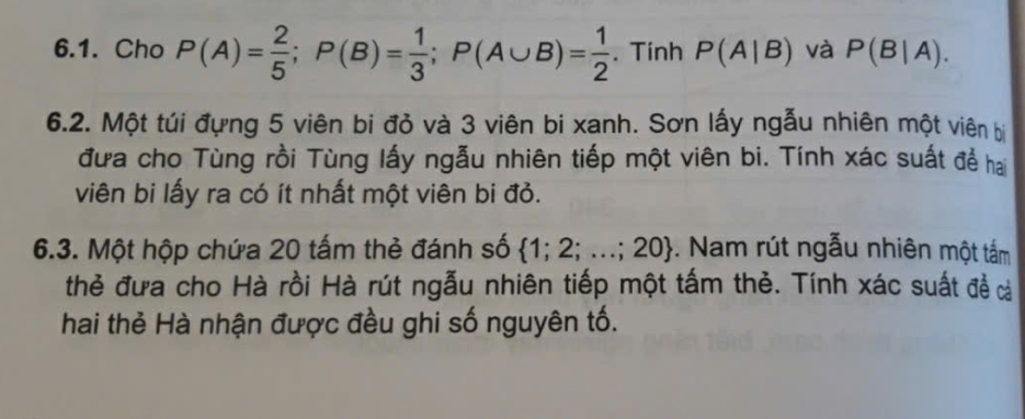 Cho P(A)= 2/5 ; P(B)= 1/3 ; P(A∪ B)= 1/2 . Tính P(A|B) và P(B|A). 
6.2. Một túi đựng 5 viên bi đỏ và 3 viên bi xanh. Sơn lấy ngẫu nhiên một viên bị 
đưa cho Tùng rồi Tùng lấy ngẫu nhiên tiếp một viên bi. Tính xác suất để hai 
viên bi lấy ra có ít nhất một viên bi đỏ. 
6.3. Một hộp chứa 20 tấm thẻ đánh số  1;2;...;20. Nam rút ngẫu nhiên một tấm 
thẻ đưa cho Hà rồi Hà rút ngẫu nhiên tiếp một tấm thẻ. Tính xác suất đề c 
hai thẻ Hà nhận được đều ghi số nguyên tố.