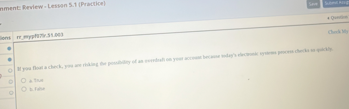 nment: Review - Lesson 5.1 (Practice) Save Submit Assig
4 Question
Check My
ions rr_mypf07lr.51.003
If you float a check, you are risking the possibility of an overdraft on your account because today's electronic systems process checks so quickly.
a. True
b. False