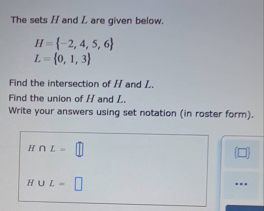 The sets H and L are given below.
H= -2,4,5,6
L= 0,1,3
Find the intersection of H and L. 
Find the union of H and L. 
Write your answers using set notation (in roster form).
H∩ L=□
 □ 
H∪ L=.