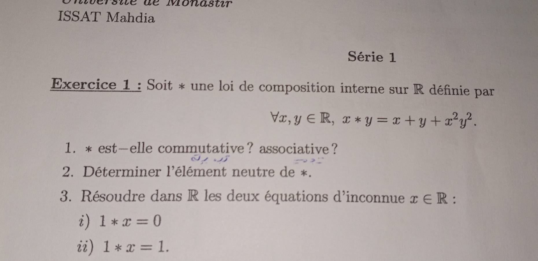 rsié de Monastir 
ISSAT Mahdia 
Série 1 
Exercice 1 : Soit * une loi de composition interne sur R définie par
forall x, y∈ R, x*y=x+y+x^2y^2. 
1. * est—elle commutative？ associative？ 
2. Déterminer l'élément neutre de *. 
3. Résoudre dans R les deux équations d'inconnue x∈ R : 
i) 1*x=0
ii) 1*x=1.