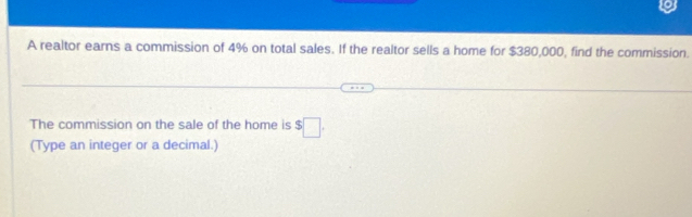 A realtor earns a commission of 4% on total sales. If the realtor sells a home for $380,000, find the commission. 
The commission on the sale of the home is $□. 
(Type an integer or a decimal.)