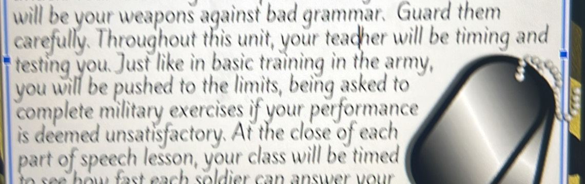 will be your weapons against bad grammar. Guard them 
carefully. Throughout this unit, your teacher will be timing and 
testing you. Just like in basic training in the army, 
you will be pushed to the limits, being asked to 
complete military exercises if your performance 
is deemed unsatisfactory. At the close of each 
part of speech lesson, your class will be timed 
w fast each soldier can answer your .