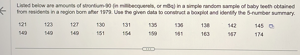 Listed below are amounts of strontium- 90 (in millibecquerels, or mBq) in a simple random sample of baby teeth obtained 
from residents in a region born after 1979. Use the given data to construct a boxplot and identify the 5 -number summary.
121 123 127 130 131 135 136 138 142 145
149 149 149 151 154 159 161 163 167 174