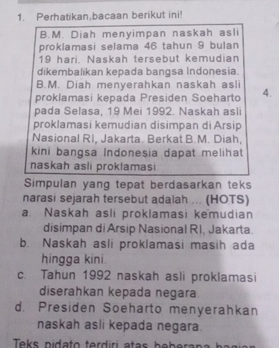 Perhatikan bacaan berikut ini!
B.M. Diah menyimpan naskah asli
proklamasi selama 46 tahun 9 bulan
19 hari. Naskah tersebut kemudian
dikembalikan kepada bangsa Indonesia.
B.M. Diah menyerahkan naskah asli
proklamasi kepada Presiden Soeharto 4.
pada Selasa, 19 Mei 1992. Naskah asli
proklamasi kemudian disimpan di Arsip
Nasional RI, Jakarta. Berkat B.M. Diah,
kini bangsa Indonesia dapat melihat
naskah asli proklamasi.
Simpulan yang tepat berdasarkan teks
narasi sejarah tersebut adalah ... (HOTS)
a. Naskah asli proklamasi kemudian
disimpan di Arsip Nasional RI, Jakarta.
b. Naskah asli proklamasi masih ada
hingga kini.
c. Tahun 1992 naskah asli proklamasi
diserahkan kepada negara.
d. Presiden Soeharto menyerahkan
naskah asli kepada negara.
Teks pidato terdiri atas bebera p a b a g i a