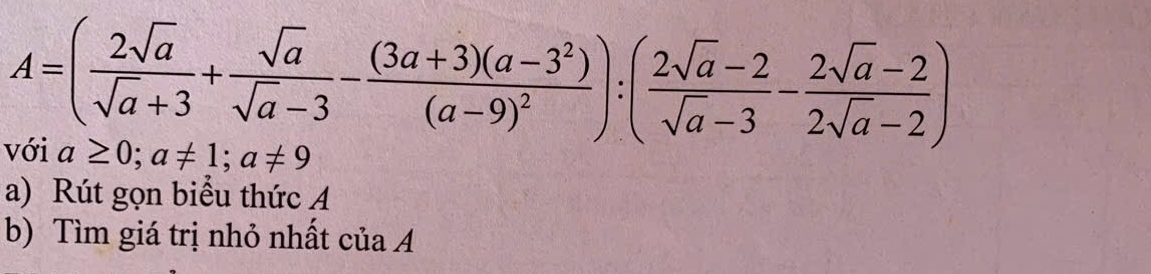 A=( 2sqrt(a)/sqrt(a)+3 + sqrt(a)/sqrt(a)-3 -frac (3a+3)(a-3^2)(a-9)^2):( (2sqrt(a)-2)/sqrt(a)-3 - (2sqrt(a)-2)/2sqrt(a)-2 )
với a≥ 0; a!= 1; a!= 9
a) Rút gọn biểu thức A 
b) Tìm giá trị nhỏ nhất của A