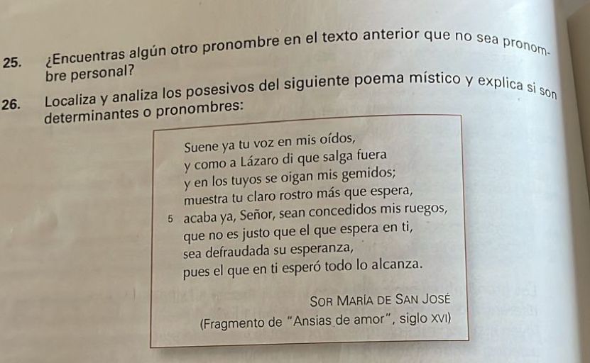 ¿Encuentras algún otro pronombre en el texto anteríor que no sea pronom- 
bre personal? 
26. Localiza y analiza los posesivos del siguiente poema místico y explica si son 
determinantes o pronombres: 
Suene ya tu voz en mis oídos, 
y como a Lázaro di que salga fuera 
y en los tuyos se oigan mis gemidos; 
muestra tu claro rostro más que espera, 
5 acaba ya, Señor, sean concedidos mis ruegos, 
que no es justo que el que espera en ti, 
sea defraudada su esperanza, 
pues el que en ti esperó todo lo alcanza. 
Sor María de San José 
(Fragmento de “Ansias de amor”, siglo XVI)