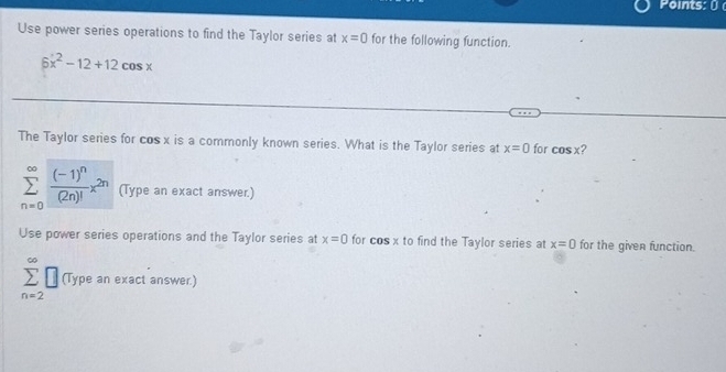 Points: 
Use power series operations to find the Taylor series at x=0 for the following function.
6x^2-12+12cos x
The Taylor series for cos x is a commonly known series. What is the Taylor series at x=0 for cos x ?
sumlimits _(n=0)^(∈fty)frac (-1)^n(2n)!x^(2n) (Type an exact answer.) 
Use power series operations and the Taylor series at x=0 for cosx to find the Taylor series at x=0 for the given function.
sumlimits _(n=2)^(∈fty)□ (Type an exact answer.)