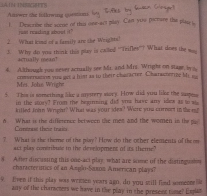 GAïN INSIGHTS 
Answer the following questions. 
1. Describe the scene of this one-act play. Can you picture the place h 
just reading about it? 
2. What kind of a family are the Wrights? 
3. Why do you think this play is called “Trifles”? What does the w 
actually mean? 
4. Although you never actually see Mr. and Mrs. Wright on stage, by the 
conversation you get a hint as to their character. Characterize Mr. m 
Mrs. John Wright. 
5. This is something like a mystery story. How did you like the suspene 
in the story? From the beginning did you have any idea as to wh 
killed John Wright? What was your idea? Were you correct in the e? 
6. What is the difference between the men and the women in the pla 
Contrast their traits 
7. What is the theme of the play? How do the other elements of the on 
act play contribute to the development of its theme? 
8. After discussing this one-act play, what are some of the distinguishing 
characteristics of an Anglo-Saxon American plays? 
9. Even if this play was written years ago, do you still find someone lik 
any of the characters we have in the play in the present time? Explan