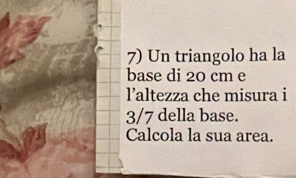 Un triangolo ha la 
base di 20 cm e 
laltezza che misura i
3/7 della base. 
Calcola la sua area.