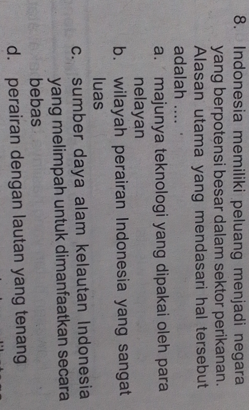 Indonesia memiliki peluang menjadi negara
yang berpotensi besar dalam sektor perikanan.
Alasan utama yang mendasari hal tersebut
adalah ....
a. majunya teknologi yang dipakai oleh para
nelayan
b. wilayah perairan Indonesia yang sangat
luas
c. sumber daya alam kelautan Indonesia
yang melimpah untuk dimanfaatkan secara
bebas
d. perairan dengan lautan yang tenang