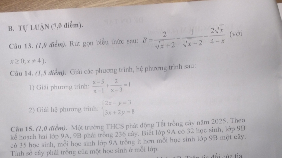 Tự LUẠN (7,0 điểm). 
Câu 13. (1,0 điểm). Rút gọn biểu thức sau: B= 2/sqrt(x)+2 - 1/sqrt(x)-2 - 2sqrt(x)/4-x  (với
x≥ 0;x!= 4). 
Câu 14. (1,5 điểm). Giải các phương trình, hệ phương trình sau: 
1) Giải phương trình:  (x-5)/x-1 + 2/x-3 =1
2) Giải hệ phương trình: beginarrayl 2x-y=3 3x+2y=8endarray.
Câu 15. (1,0 điểm). Một trường THCS phát động Tết trồng cây năm 2025. Theo 
kế hoạch hai lớp 9A, 9B phải trồng 236 cây. Biết lớp 9A có 32 học sinh, lớp 9B
có 35 học sinh, mỗi học sinh lớp 9A trồng ít hơn mỗi học sinh lớp 9B một cây. 
Tính số cây phải trồng của một học sinh ở mỗi lớp. 
đối của tia