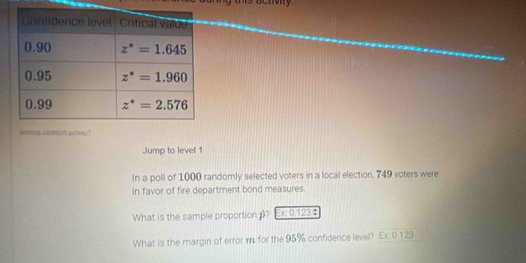 is activity.
4428B50 qx3±πy7
Jump to level 1
In a poll of 1000 randomly selected voters in a local election, 749 voters were
in favor of fire department bond measures.
What is the sample proportion ? Ex: 0.123 ÷
What is the margin of error m for the 95% confidence level? Ex 0 123