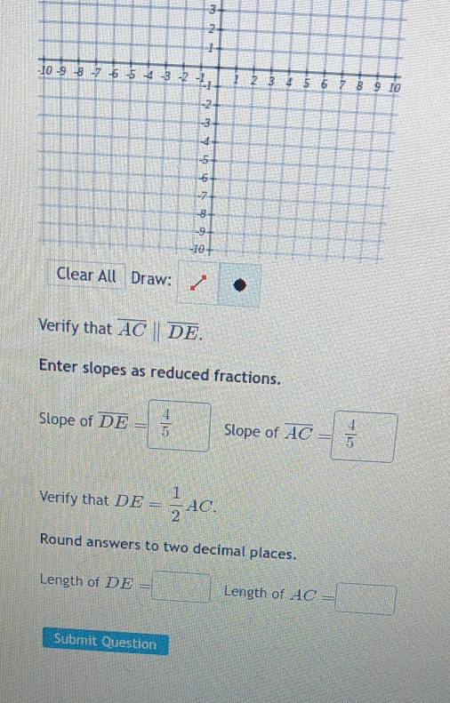 Verify that overline AC||overline DE. 
Enter slopes as reduced fractions. 
Slope of overline DE=  4/5  Slope of overline AC= 4/5 
Verify that DE= 1/2 AC. 
Round answers to two decimal places. 
Length of DE=□ Length of AC=□
Submit Question