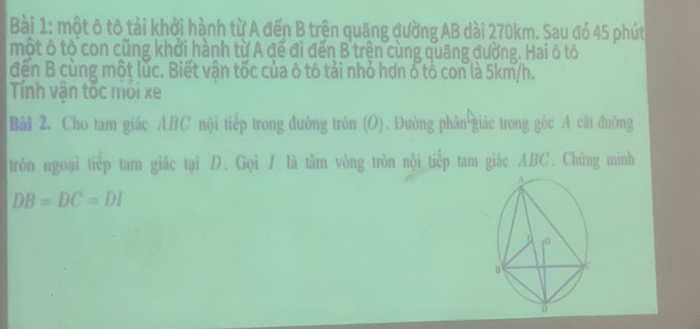 một ô tô tải khởi hành từ A đến B trện quãng đường AB dài 270km. Sau đó 45 phút 
một ô tộ con cũng khởi hành từ A đế đi đến B trên cùng quãng đường. Hai ô tô 
đến B cùng một lúc. Biết vận tốc của ô tô tải nhỏ hơn ổ tổ con là 5km/h. 
Tính vận tốc mới xe 
Bài 2. Cho tam giác ABC nội tiếp trong đường tròn (O). Đường phân giác trong góc A cát đường 
tròn ngoại tiếp tam giác tại D. Gọi / là tâm vòng tròn nội tiếp tam giác ABC. Chứng minh
DB=DC=DI