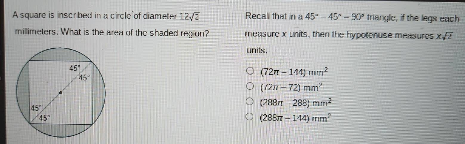 A square is inscribed in a circle of diameter 12sqrt(2) Recall that in a 45°-45°-90° triangle, if the legs each
millimeters. What is the area of the shaded region? measure x units, then the hypotenuse measures xsqrt(2)
units .
(72π -144)mm^2
(72π -72)mm^2
(288π -288)mm^2
(288π -144)mm^2