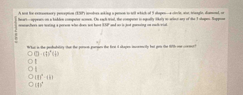 A test for extrasensory perception (ESP) involves asking a person to tell which of 5 shapes---a circle, star, triangle, diamond, or
heart—appears on a hidden computer screen. On each trial, the computer is equally likely to select any of the 5 shapes. Suppose
6 researchers are testing a person who does not have ESP and so is just guessing on each trial.
What is the probability that the person guesses the first 4 shapes incorrectly but gets the fifth one correct?
( 5/1 endpmatrix · beginpmatrix  4/5 end(pmatrix)^4beginpmatrix  1/5 endpmatrix
 4/5 
 1/5 
( 4/5 )^4· ( 1/5 )
( 4/5 )^4