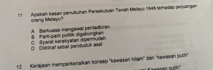 Apakah kesan penubuhan Persekutuan Tanah Melayu 1948 terhadap perjuangan
orang Melayu?
A Berkuasa mengawal pentadbiran
B Parti-parti politik digabungkan
C Syarat kerakyatan dipermudah
D Diiktiraf sebai penduduk asal
12 Kerajaan memperkenalkan konsep “kawasan hitam” dan “kawasan putih”
i K awasan putih"