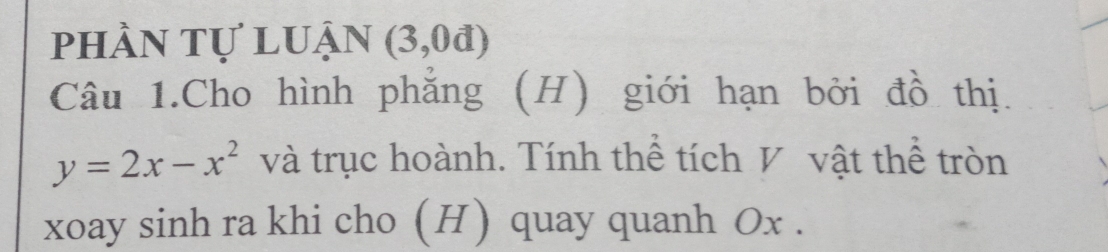 phần tự luận (3,0d)
Câu 1.Cho hình phẳng (H) giới hạn bởi đồ thị.
y=2x-x^2 và trục hoành. Tính thể tích V vật thể tròn 
xoay sinh ra khi cho (H) quay quanh Ox.