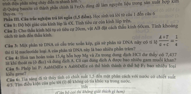 trình điện phân nóng chảy diễn ra nhanh hơn.
d) Quặng bauxite có thành phần chính là Fe_2O_3 d ùng để làm nguyên liệu trong sản xuất hợp kim
Đuy-ra.
Phần III. Câu trắc nghiệm trã lời ngắn (1,5 điễm). Học sinh trả lời từ câu 1 đến câu 6
Câu 1: Độ bội giác của kính lúp là 4X. Tính tiêu cự của kính lúp trên.
Câu 2: Cho thấu kính hội tụ có tiêu cự 20cm, vật AB đặt cách thấu kính 60cm. Tính khoảng
cách từ ảnh đến thấu kính.
Câu 3: Một phân tử DNA có cấu trúc xoắn kép, giả sử phân tử DNA này có tỉ lệ  (A+T)/G+C = 1/4 
thì tỉ lệ nucleotide loại A của phân tử DNA này là bao nhiêu phần trăm?
Câu 4: Hoà tan hoàn toàn 15, 4g hỗn hợp Mg và Zn trong dung dịch HCl dư thấy có 7,437
lít khí thoát ra (ở đkc) và dung dịch A. Cô cạn dung dịch A được bao nhiêu gam muối khan?
Câu 5: Phép lai P: AabbDdEe x AabbDdEe có thể hình thành ở thể hệ F_1 bao nhiêu loại
kiểu gene?
Câu 6: Tia sáng đi từ thủy tinh có chiết suất 1,5 đến mặt phân cách với nước có chiết suất
_
4/3. Tìm điều kiện của góc tới (i) để không có tia khúc xạ trong nước.
Hết_
(Cán bộ coi thi không giải thích gì hơn)