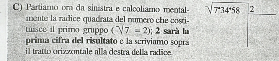 Partiamo ora da sinistra e calcoliamo mental- sqrt(7^.34^.58)_ 2 
mente la radice quadrata del numero che costi- 
tuisce il primo gruppo (sqrt(7)=2);2 sarà la 
prima cifra del risultato e la scriviamo sopra 
il tratto orizzontale alla destra della radice.