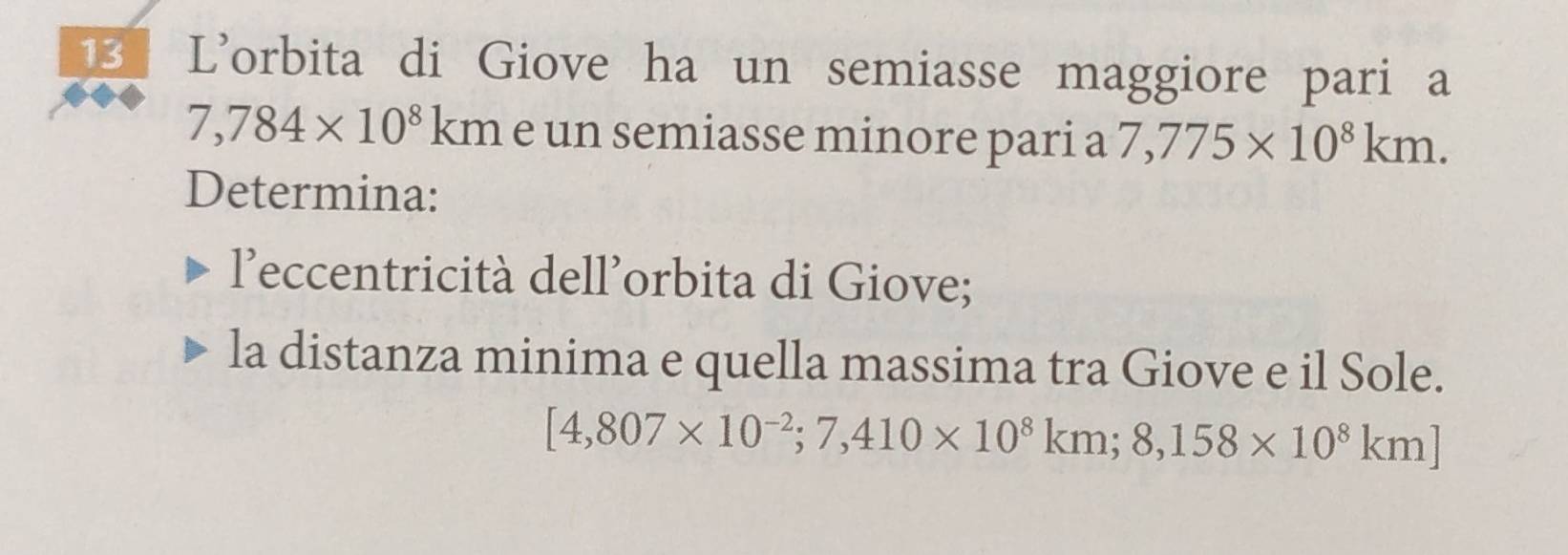 L’orbita di Giove ha un semiasse maggiore pari a
7,784* 10^8 kn à é un semiasse minore pari a 7,775* 10^8km. 
Determina: 
leccentricità dell’orbita di Giove; 
la distanza minima e quella massima tra Giove e il Sole.
[4,807* 10^(-2); 7,410* 10^8km; 8,158* 10^8km]