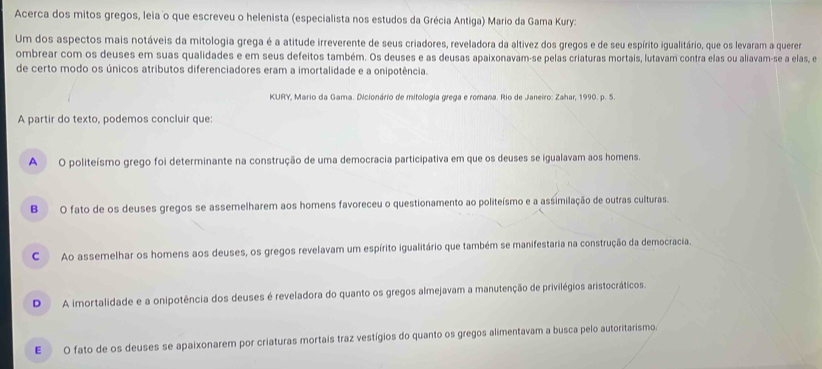 Acerca dos mitos gregos, leia o que escreveu o helenista (especialista nos estudos da Grécia Antiga) Mario da Gama Kury:
Um dos aspectos mais notáveis da mitologia grega é a atitude irreverente de seus criadores, reveladora da altívez dos gregos e de seu espírito igualitário, que os levaram a querer
ombrear com os deuses em suas qualidades e em seus defeitos também. Os deuses e as deusas apaixonavam-se pelas criaturas mortais, lutavam contra elas ou aliavam-se a elas, e
de certo modo os únicos atributos diferenciadores eram a imortalidade e a onipotência.
KURY, Mario da Gama. Dicionário de mitologia grega e romana. Rio de Janeiro: Zahar, 1990. p. 5.
A partir do texto, podemos concluir que:
A O politeísmo grego foi determinante na construção de uma democracia participativa em que os deuses se igualavam aos homens.
BO fato de os deuses gregos se assemelharem aos homens favoreceu o questionamento ao politeísmo e a assimilação de outras culturas.
C Ao assemelhar os homens aos deuses, os gregos revelavam um espírito igualitário que também se manifestaria na construção da democracia.
D A imortalidade e a onipotência dos deuses é reveladora do quanto os gregos almejavam a manutenção de privilégios aristocráticos.
E O fato de os deuses se apaixonarem por criaturas mortais traz vestígios do quanto os gregos alimentavam a busca pelo autoritarismo.