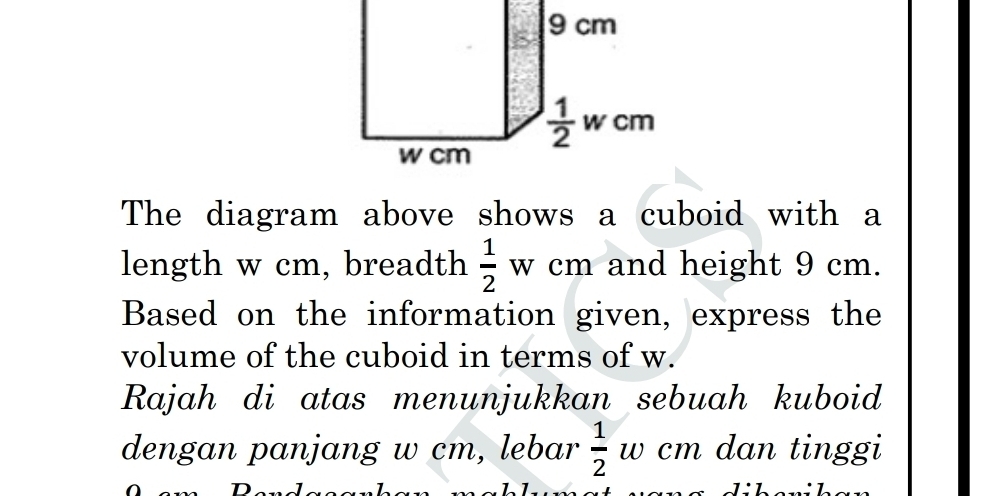 The diagram above shows a cuboid with a
length w cm, breadth  1/2 wcm and height 9 cm.
Based on the information given, express the
volume of the cuboid in terms of w.
Rajah di atas menunjukkan sebuah kuboid
dengan panjang w cm, lebar  1/2  w cm dan tinggi