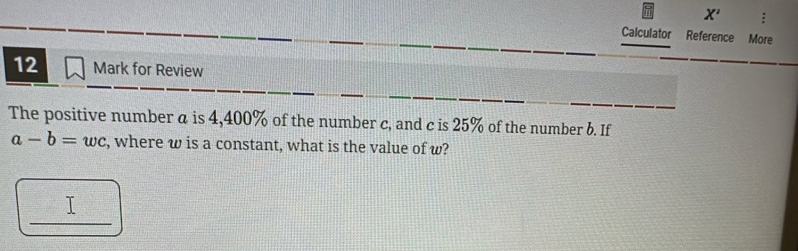 X' : 
Calculator Reference More 
12 Mark for Review 
The positive number a is 4, 400% of the number c, and c is 25% of the number b. If
a-b=wc , where w is a constant, what is the value of w? 
_