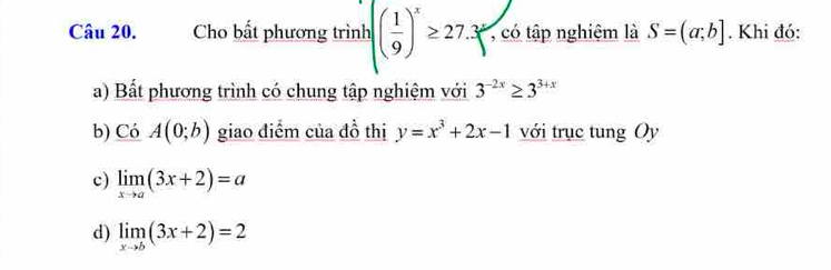 Cho bất phương trình ( 1/9 )^x≥ 27.3^y , có tập nghiệm là S=(a;b]. Khi đó:
a) Bất phương trình có chung tập nghiệm với 3^(-2x)≥ 3^(3+x)
b) CoA(0;b) giao điểm của đồ thị y=x^3+2x-1 với trục tung Oy
c) limlimits _xto a(3x+2)=a
d) limlimits _xto b(3x+2)=2