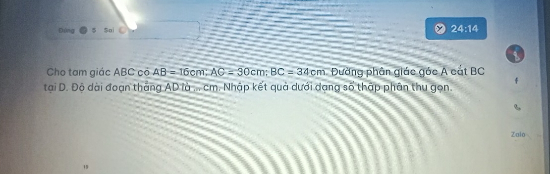 Đứng Sai 
24:14 
Cho tam giác ABC có AB=16cm; AC=30cm; BC=34cm Đường phân giác góc A cắt BC
tại D. Độ dài đoạn thẳng AD là ... cm. Nhập kết quả dưới dạng số thập phân thu gọn. 
Zalo