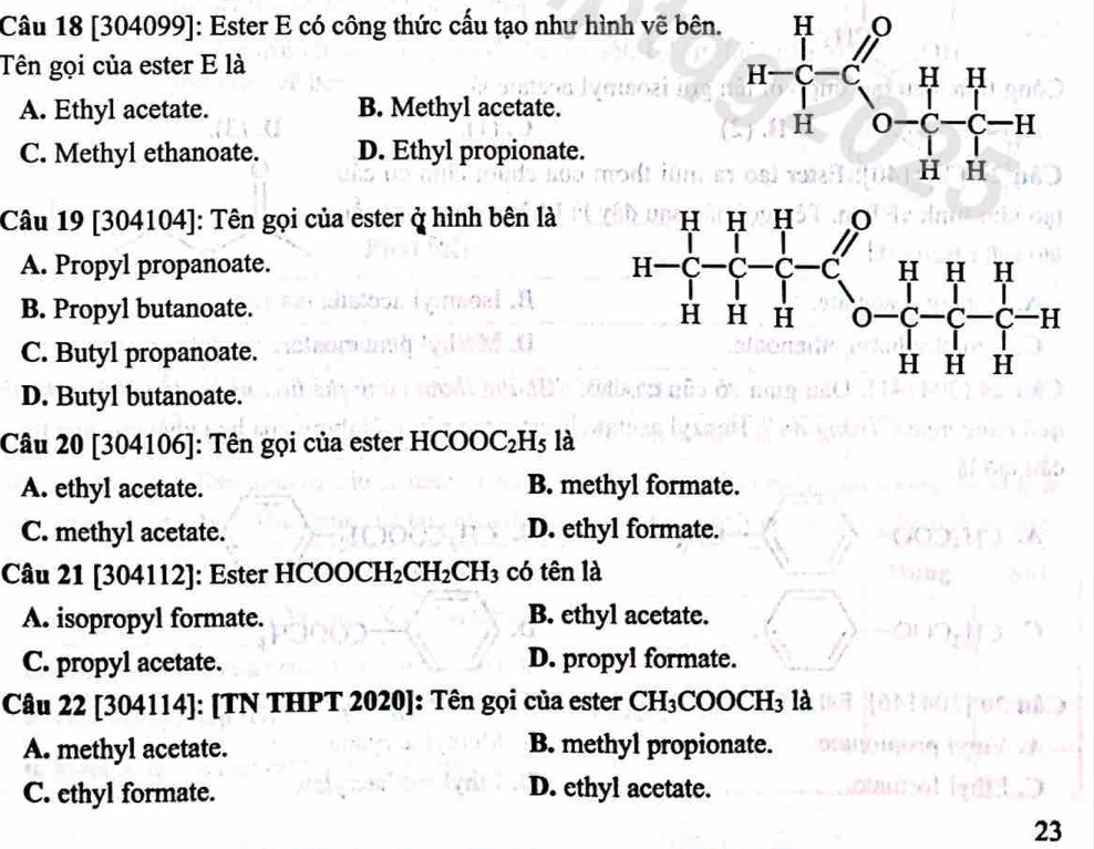 [304099]: Ester E có công thức cấu tạo như hình vẽ bên.
Tên gọi của ester E là
A. Ethyl acetate. B. Methyl acetate.
C. Methyl ethanoate. D. Ethyl propionate.
Câu 19 [304104]: Tên gọi của ester ở hình bên là
A. Propyl propanoate.
B. Propyl butanoate.
C. Butyl propanoate.
D. Butyl butanoate.
Câu 20 [304106]: Tên gọi của ester HCOOC_2H_5 là
A. ethyl acetate. B. methyl formate.
C. methyl acetate. D. ethyl formate.
Câu 21 [304112]: Ester I AB a OCH_2CH_2CH_3 có tên là
A. isopropyl formate. B. ethyl acetate.
C. propyl acetate. D. propyl formate.
Câu 22 [304114]: [TN THPT 2020]: Tên gọi của ester CH_3 COOCH₃ là
A. methyl acetate. B. methyl propionate.
C. ethyl formate. D. ethyl acetate.
23