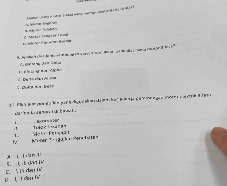 disam
Apakah jenis motor 3 fasa yang mempunyai kriteria di atas?
A. Motor Segerak
B. Motor Tolakan
C. Motor Sangkar Tupai
D. Motor Pemutar Berlilit
9. Apakah dua jenis sambungan yang ditunjukkan pada plat nama motor 3 fasa?
A. Bintang dan Delta
B. Bintang dan Alpha
C. Delta dan Alpha
D. Delta dan Beta
10. Pilih alat pengujian yang digunakan dalam kerja-kerja pemasangan motor elektrik 3 fasa
daripada senarai di bawah;
1. Takometer
II. Tolok tekanan
III. Meter Pengapit
IV. Meter Pengujian Penebatan
A. I, II dan III
B. II, III dan IV
C. I, III dan IV
D. I, II dan IV