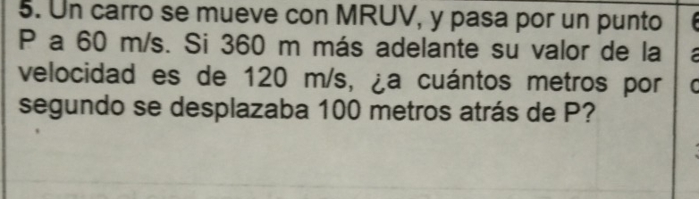 Un carro se mueve con MRUV, y pasa por un punto
P a 60 m/s. Si 360 m más adelante su valor de la 
velocidad es de 120 m/s, ¿a cuántos metros por C 
segundo se desplazaba 100 metros atrás de P?