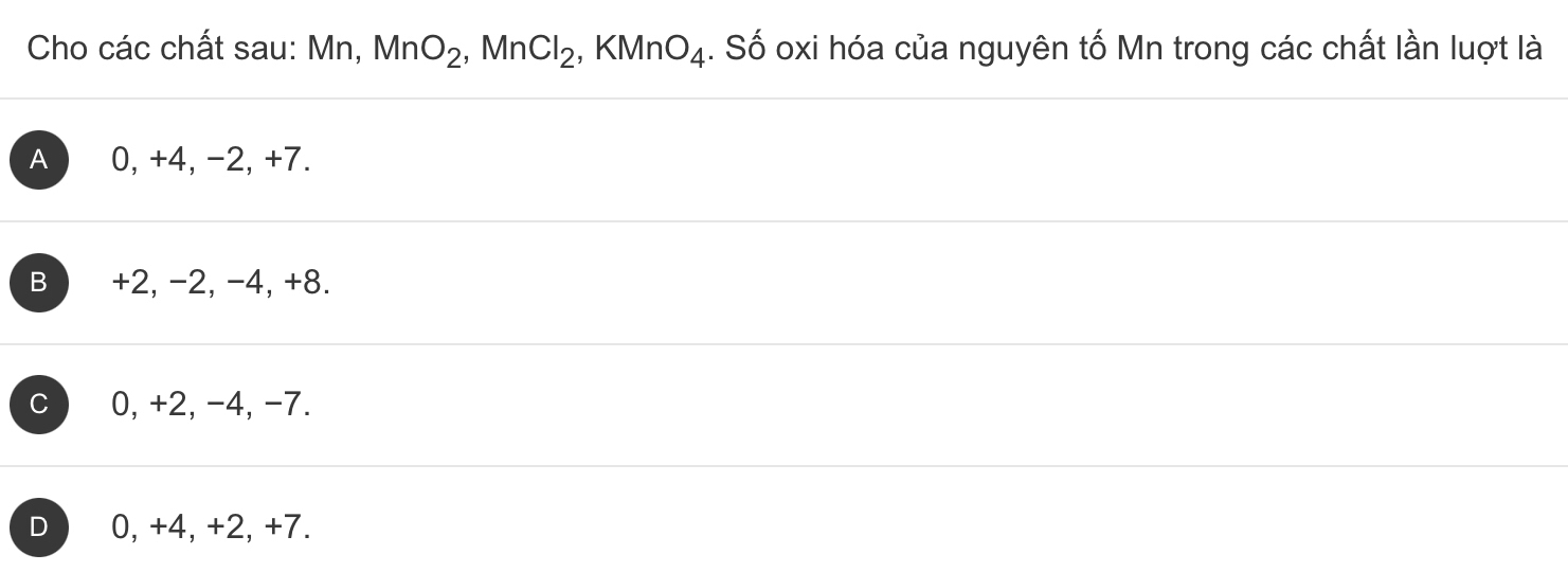 Cho các chất sau: Mn, MnO_2, ,MnCl_2, KMnO_4. Số oxi hóa của nguyên tố Mn trong các chất lần luợt là
A 0, +4, -2, +7.
B +2, -2, -4, +8.
0, +2, -4, -7.
0, +4, +2, +7.